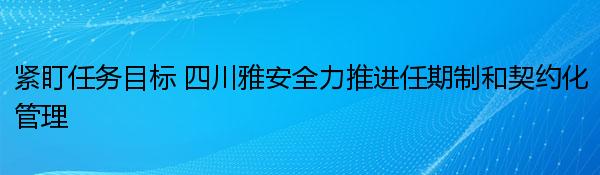 紧盯任务目标 四川雅安全力推进任期制和契约化管理