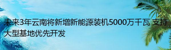 未来3年云南将新增新能源装机5000万千瓦 支持大型基地优先开发